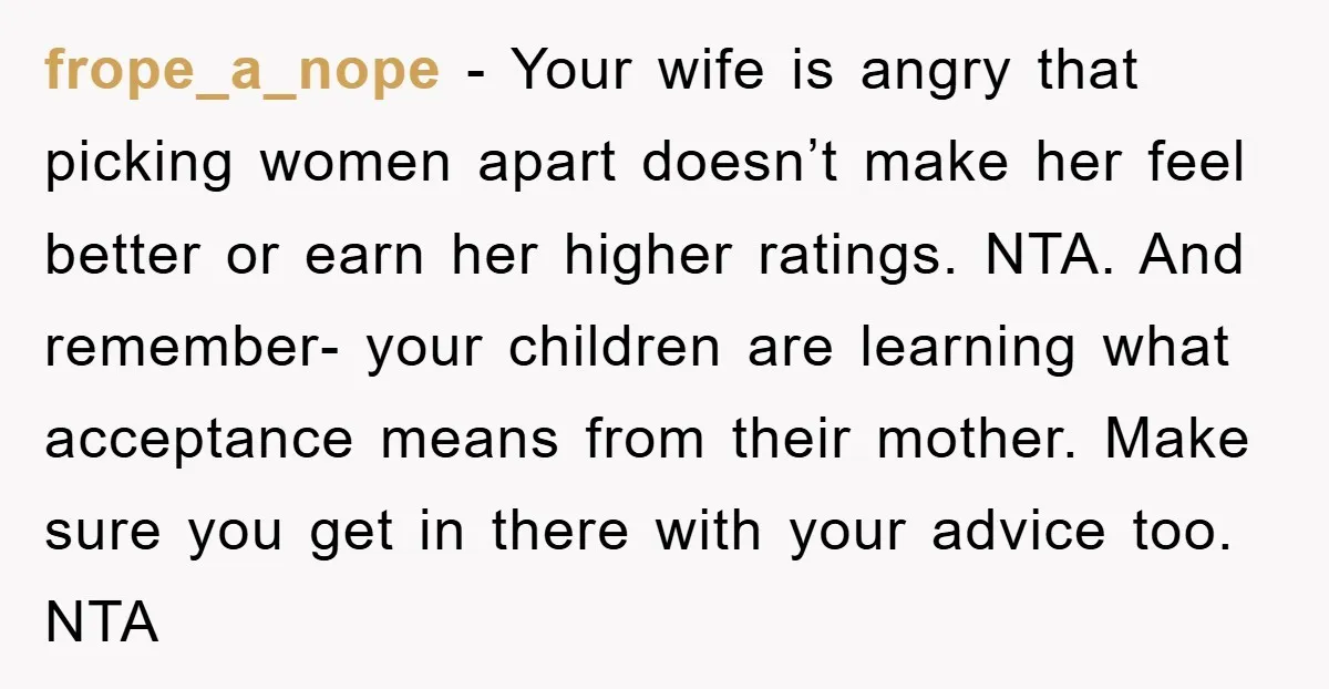 frope_a_nope − Your wife is angry that picking women apart doesn’t make her feel better or earn her higher ratings. NTA. And remember- your children are learning what acceptance means...