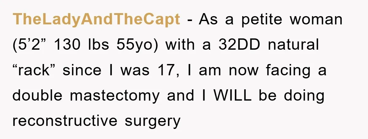 TheLadyAndTheCapt − As a petite woman (5’2” 130 lbs 55yo) with a 32DD natural “rack” since I was 17, I am now facing a double mastectomy and I WILL be...