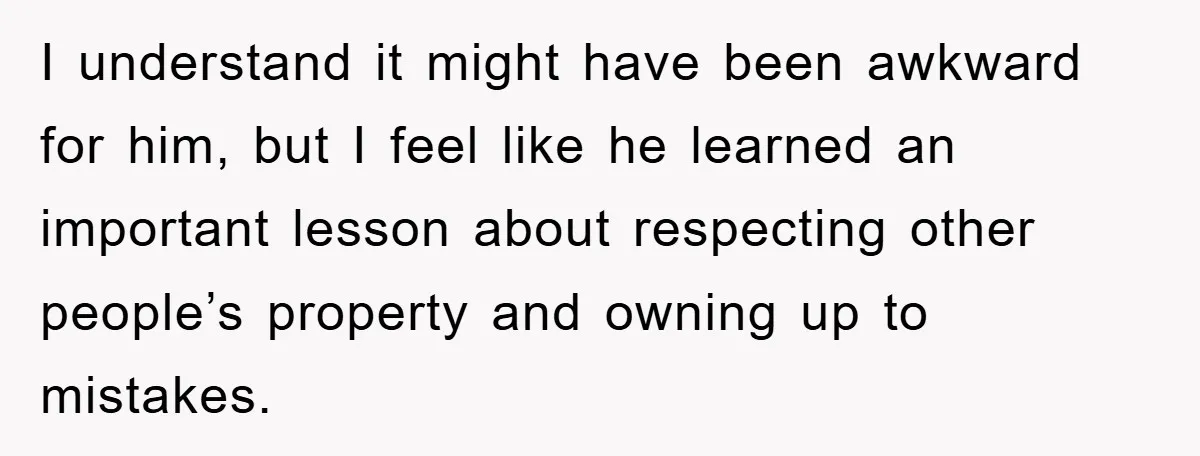 I understand it might have been awkward for him, but I feel like he learned an important lesson about respecting other people’s property and owning up to mistakes.