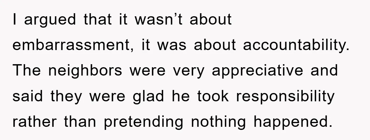 I argued that it wasn’t about embarrassment, it was about accountability. The neighbors were very appreciative and said they were glad he took responsibility rather than pretending nothing happened.