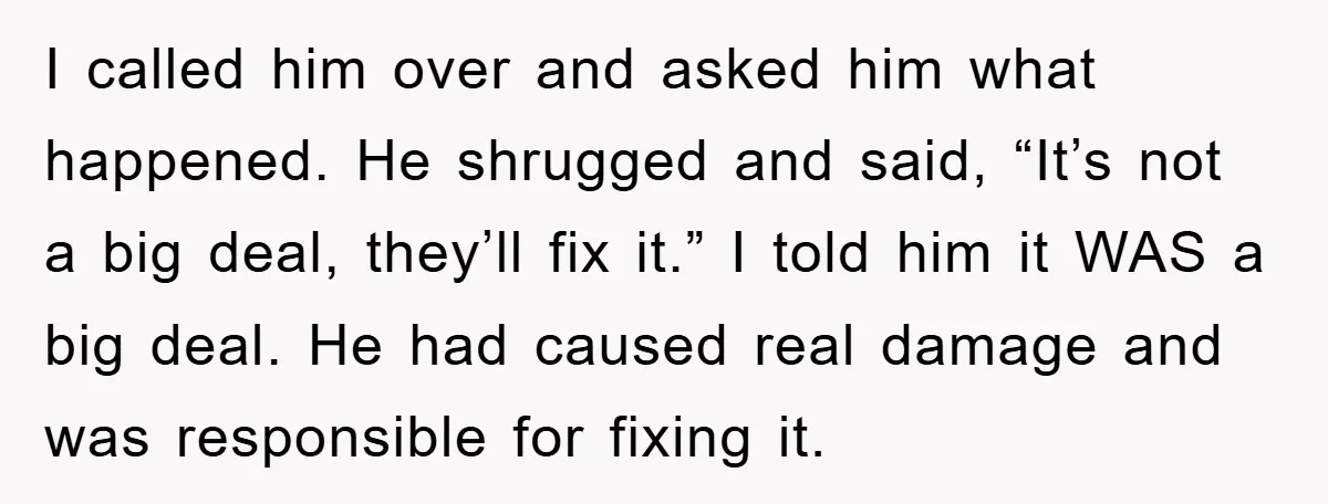I called him over and asked him what happened. He shrugged and said, “It’s not a big deal, they’ll fix it.” I told him it WAS a big deal. He...