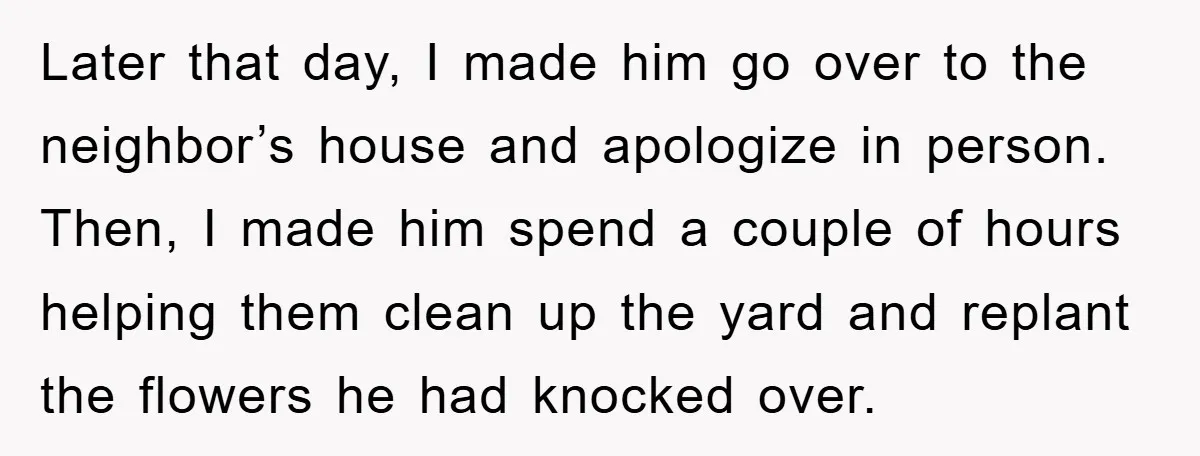Later that day, I made him go over to the neighbor’s house and apologize in person. Then, I made him spend a couple of hours helping them clean up the...