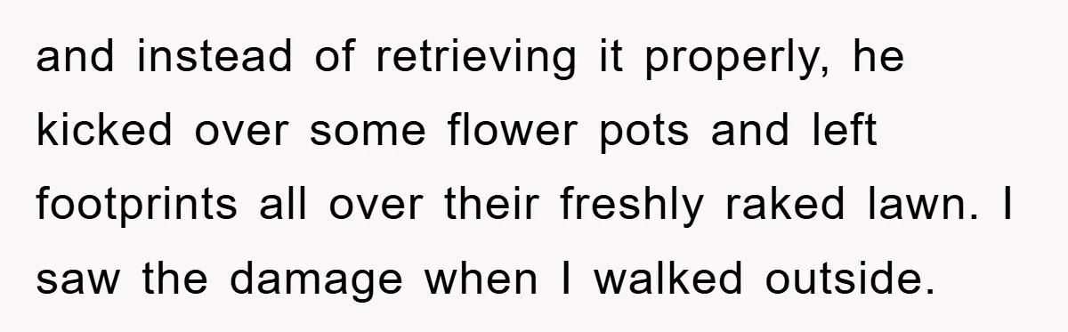 and instead of retrieving it properly, he kicked over some flower pots and left footprints all over their freshly raked lawn. I saw the damage when I walked outside.
