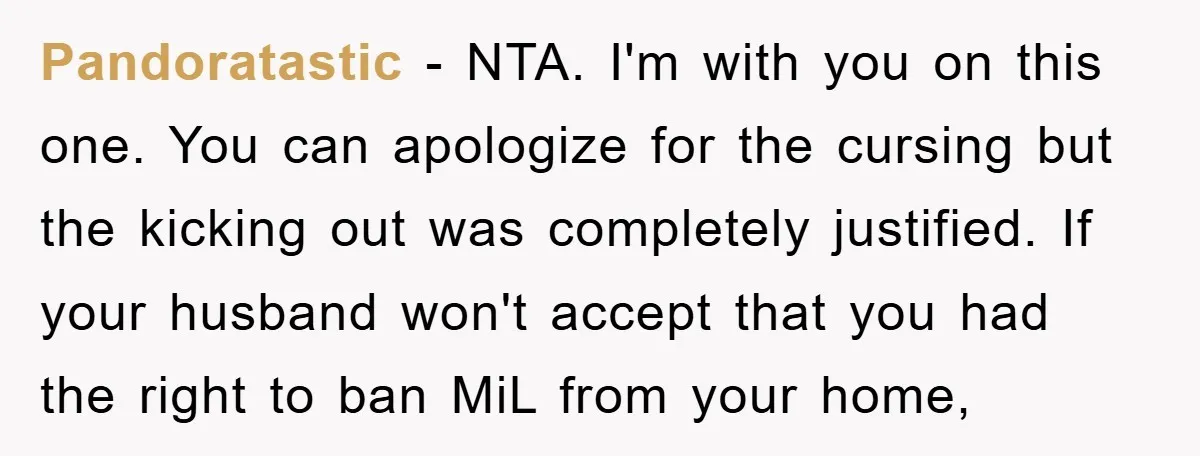 Pandoratastic − NTA. I'm with you on this one. You can apologize for the cursing but the kicking out was completely justified. If your husband won't accept that you had...