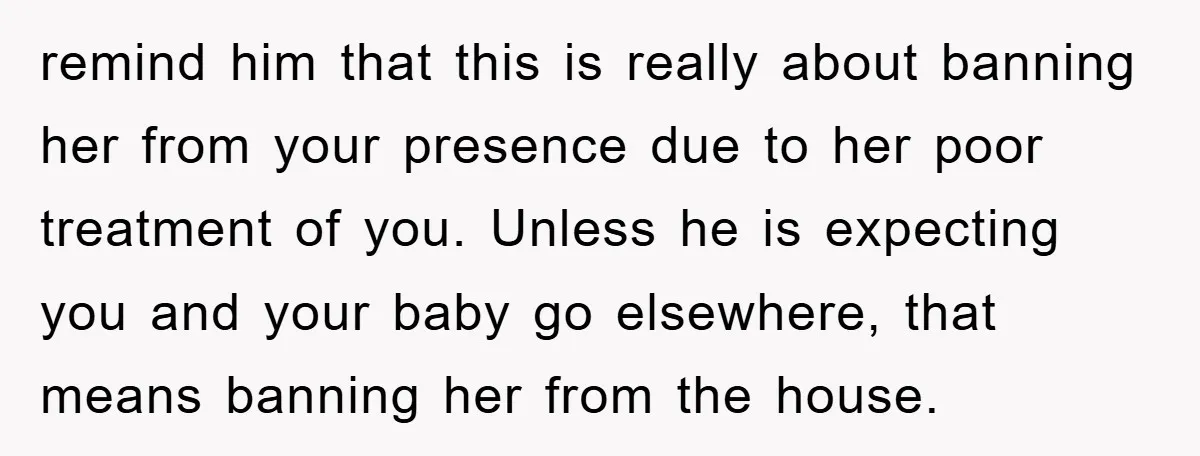 remind him that this is really about banning her from your presence due to her poor treatment of you. Unless he is expecting you and your baby go elsewhere, that...