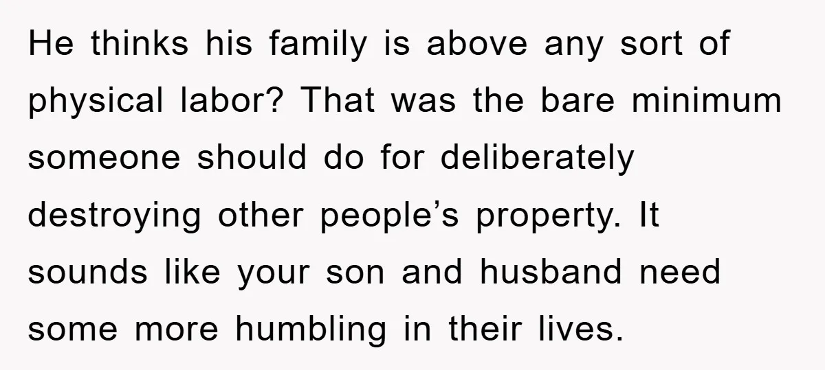 He thinks his family is above any sort of physical labor? That was the bare minimum someone should do for deliberately destroying other people’s property. It sounds like your son...