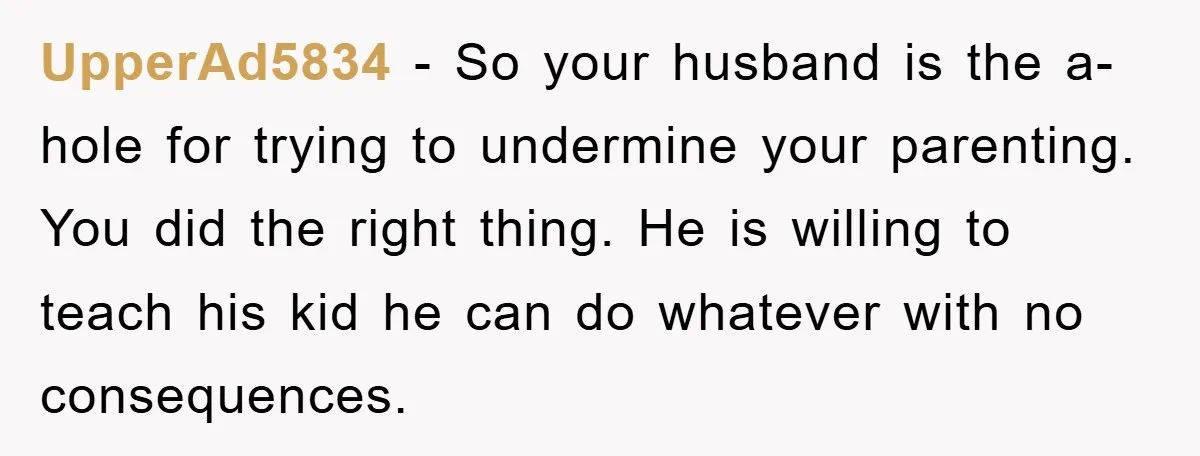 UpperAd5834 − So your husband is the a-hole for trying to undermine your parenting. You did the right thing. He is willing to teach his kid he can do whatever...