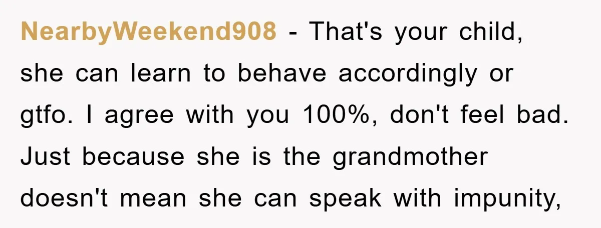 NearbyWeekend908 − That's your child, she can learn to behave accordingly or gtfo. I agree with you 100%, don't feel bad. Just because she is the grandmother doesn't mean she...
