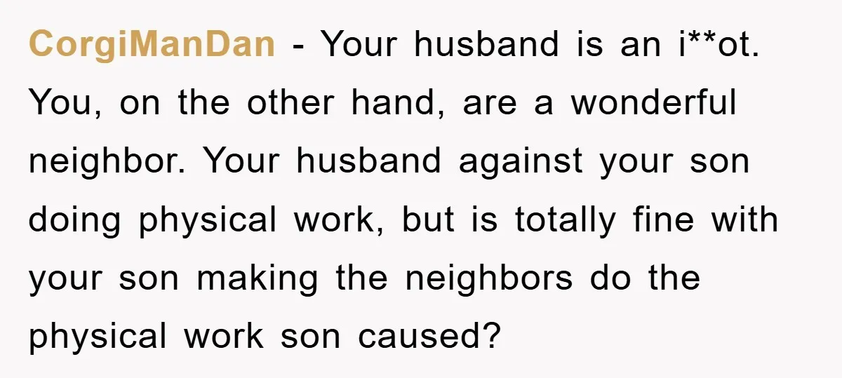 CorgiManDan − Your husband is an i**ot. You, on the other hand, are a wonderful neighbor. Your husband against your son doing physical work, but is totally fine with your...