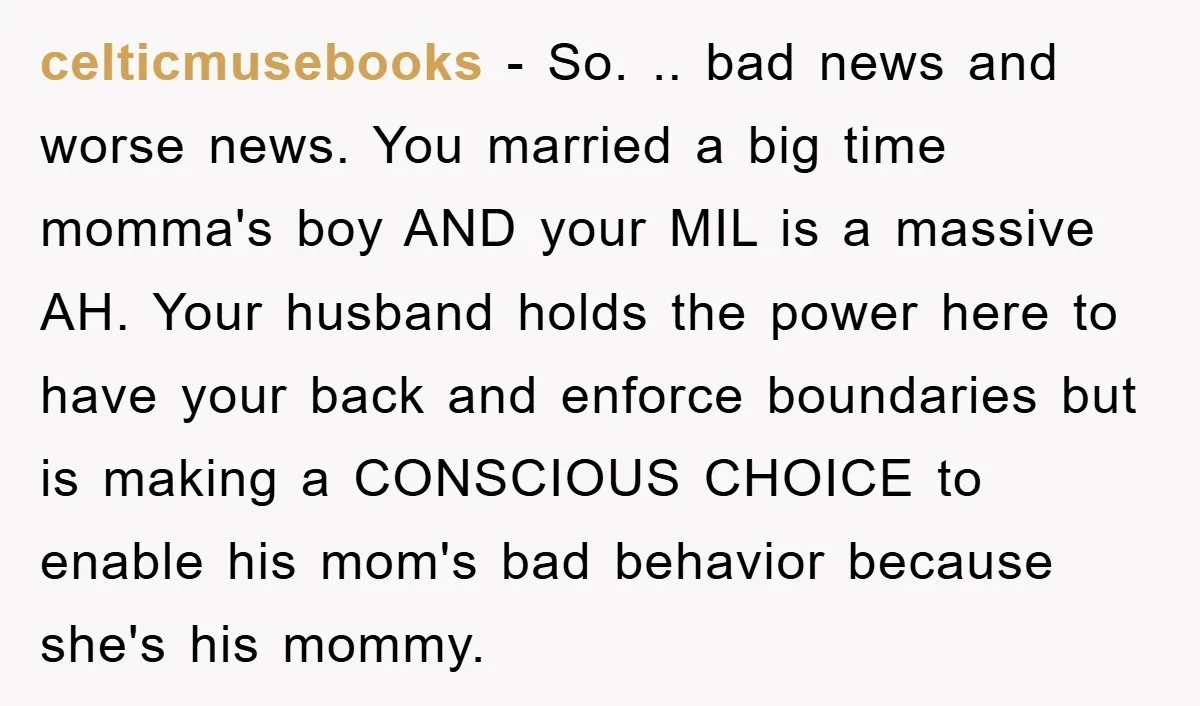 celticmusebooks − So. .. bad news and worse news. You married a big time momma's boy AND your MIL is a massive AH. Your husband holds the power here to...