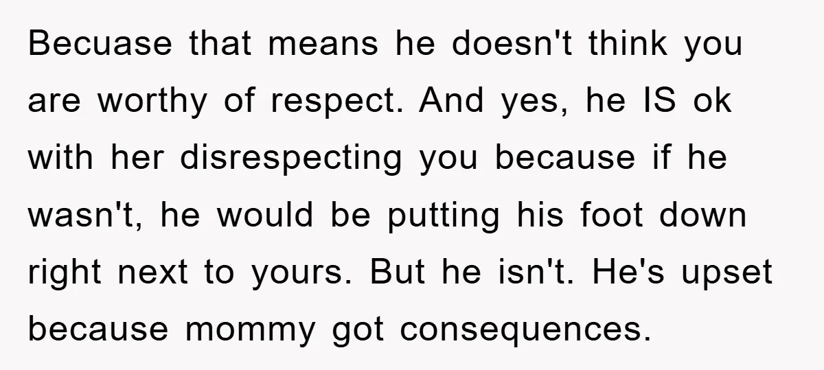 Becuase that means he doesn't think you are worthy of respect. And yes, he IS ok with her disrespecting you because if he wasn't, he would be putting his foot...
