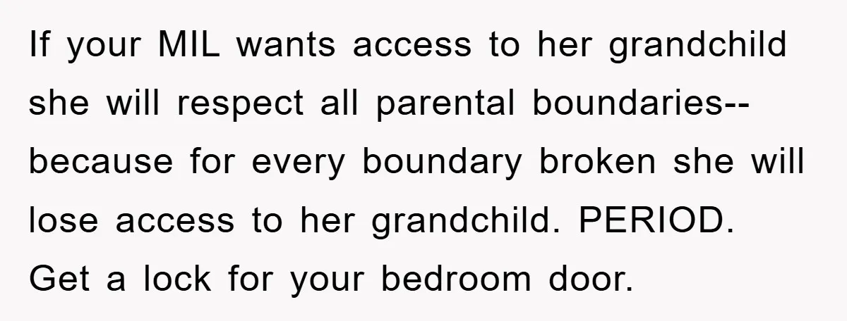If your MIL wants access to her grandchild she will respect all parental boundaries-- because for every boundary broken she will lose access to her grandchild. PERIOD. Get a lock...