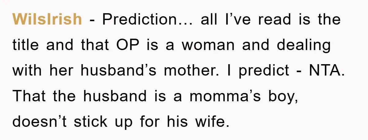 WilsIrish − Prediction… all I’ve read is the title and that OP is a woman and dealing with her husband’s mother. I predict - NTA. That the husband is a...