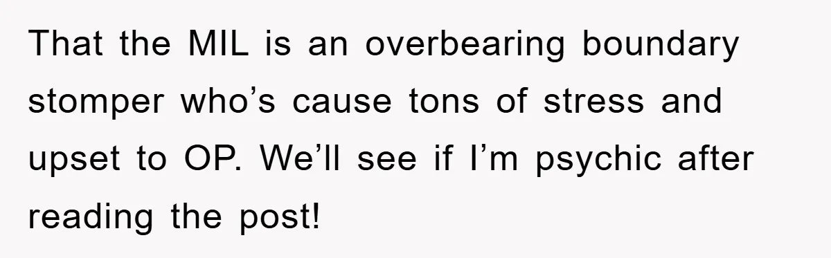 That the MIL is an overbearing boundary stomper who’s cause tons of stress and upset to OP. We’ll see if I’m psychic after reading the post!