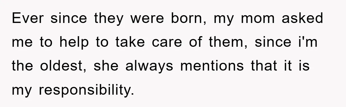 Ever since they were born, my mom asked me to help to take care of them, since i'm the oldest, she always mentions that it is my responsibility.