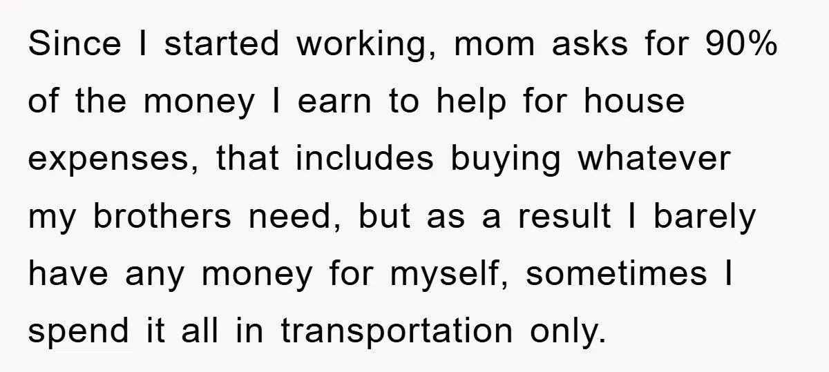 Since I started working, mom asks for 90% of the money I earn to help for house expenses, that includes buying whatever my brothers need, but as a result I...