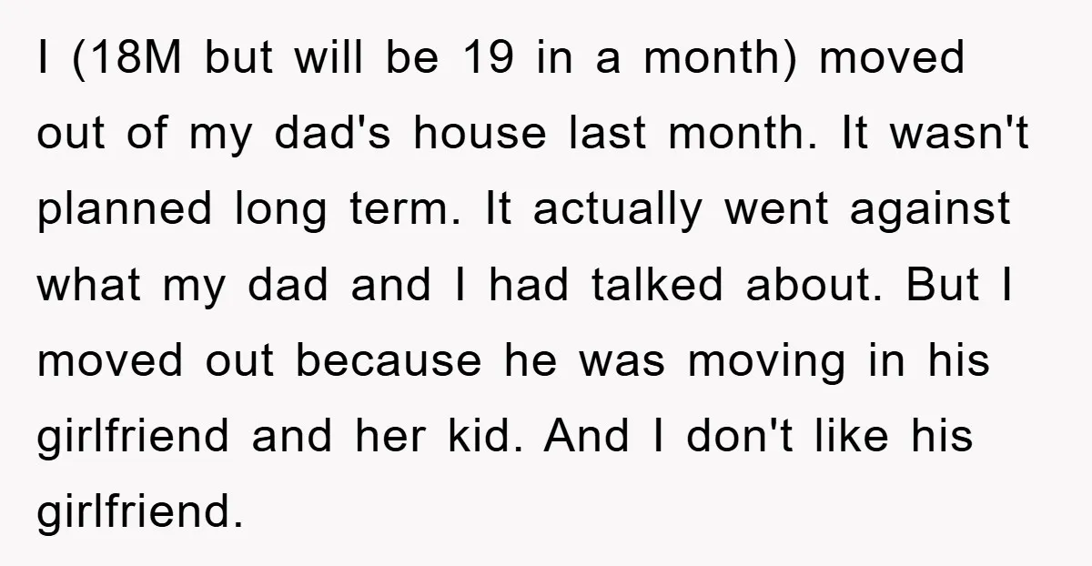 I (18M but will be 19 in a month) moved out of my dad's house last month. It wasn't planned long term. It actually went against what my dad and...