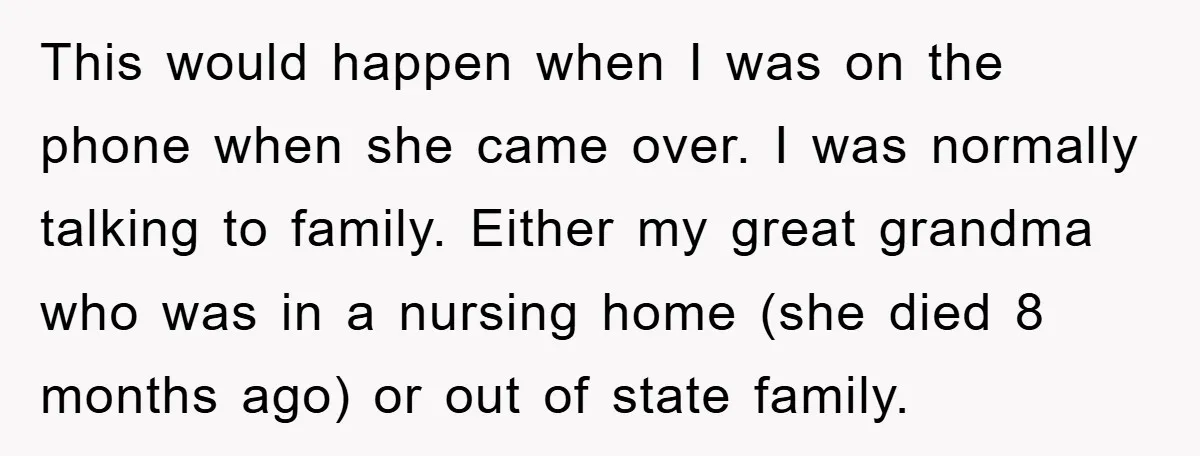 This would happen when I was on the phone when she came over. I was normally talking to family. Either my great grandma who was in a nursing home (she...