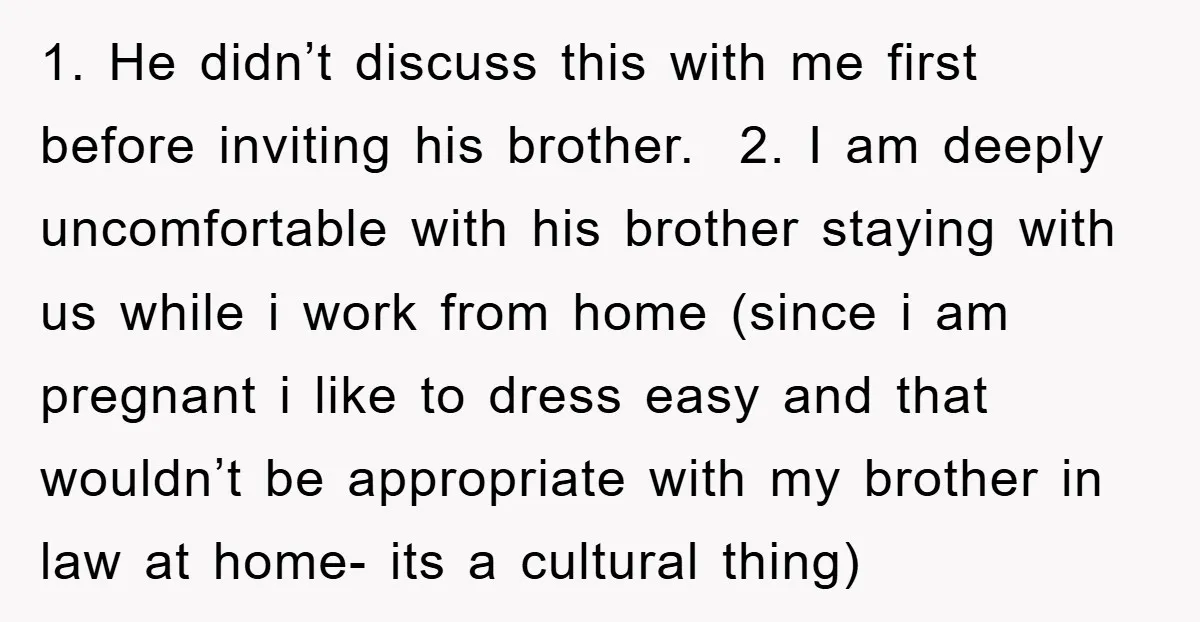 1. He didn’t discuss this with me first before inviting his brother. 2. I am deeply uncomfortable with his brother staying with us while i work from home (since i...