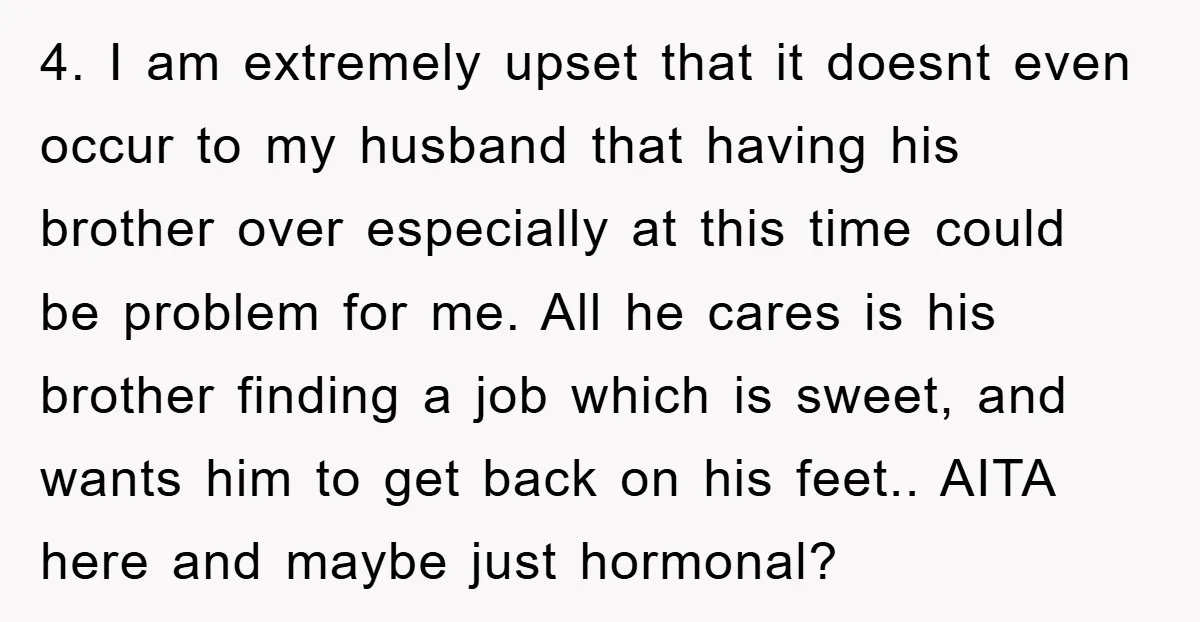 4. I am extremely upset that it doesnt even occur to my husband that having his brother over especially at this time could be problem for me. All he cares...