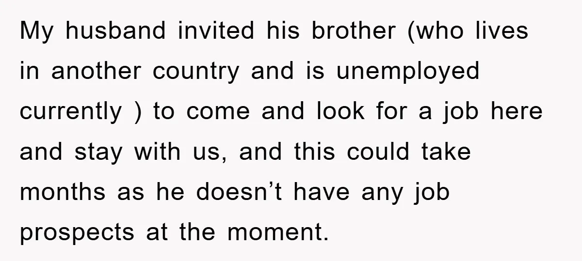 My husband invited his brother (who lives in another country and is unemployed currently ) to come and look for a job here and stay with us, and this could...