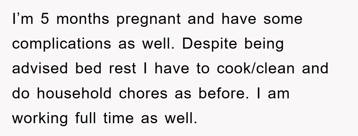 I’m 5 months pregnant and have some complications as well. Despite being advised bed rest I have to cook/clean and do household chores as before. I am working full time...