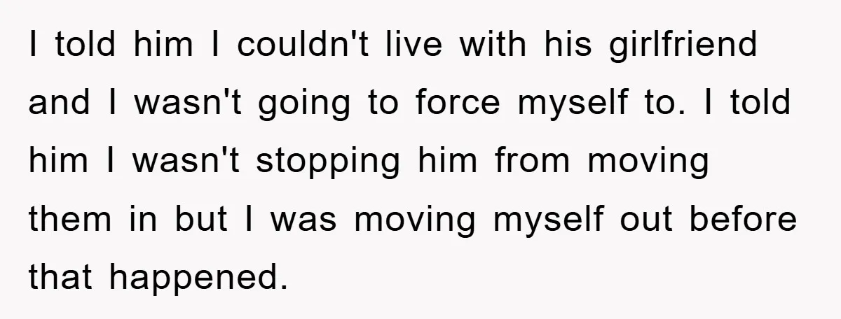 I told him I couldn't live with his girlfriend and I wasn't going to force myself to. I told him I wasn't stopping him from moving them in but I...
