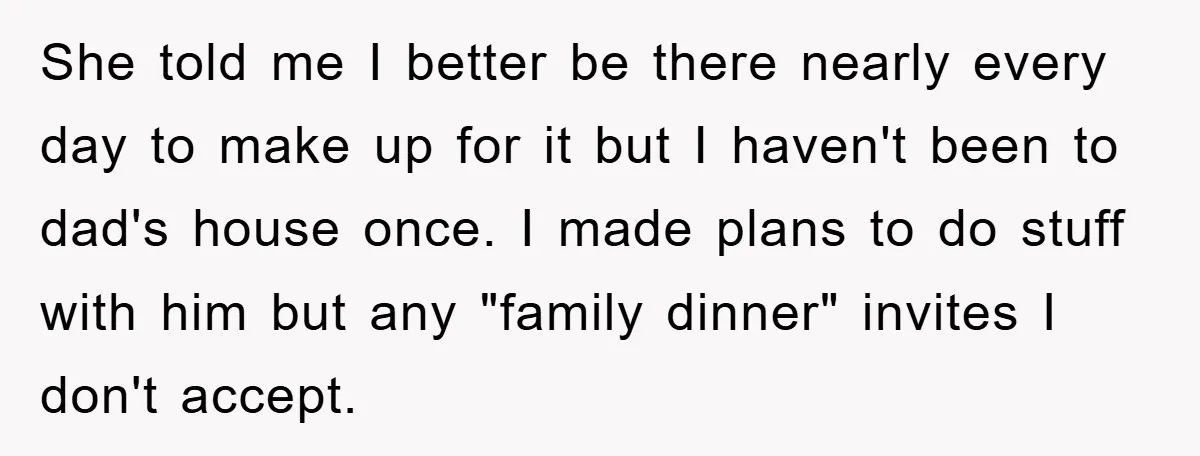 She told me I better be there nearly every day to make up for it but I haven't been to dad's house once. I made plans to do stuff with...