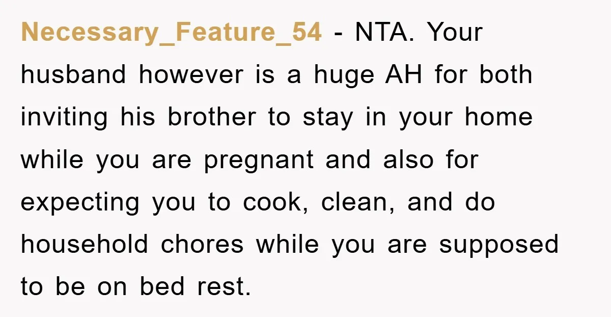 Necessary_Feature_54 − NTA. Your husband however is a huge AH for both inviting his brother to stay in your home while you are pregnant and also for expecting you to...