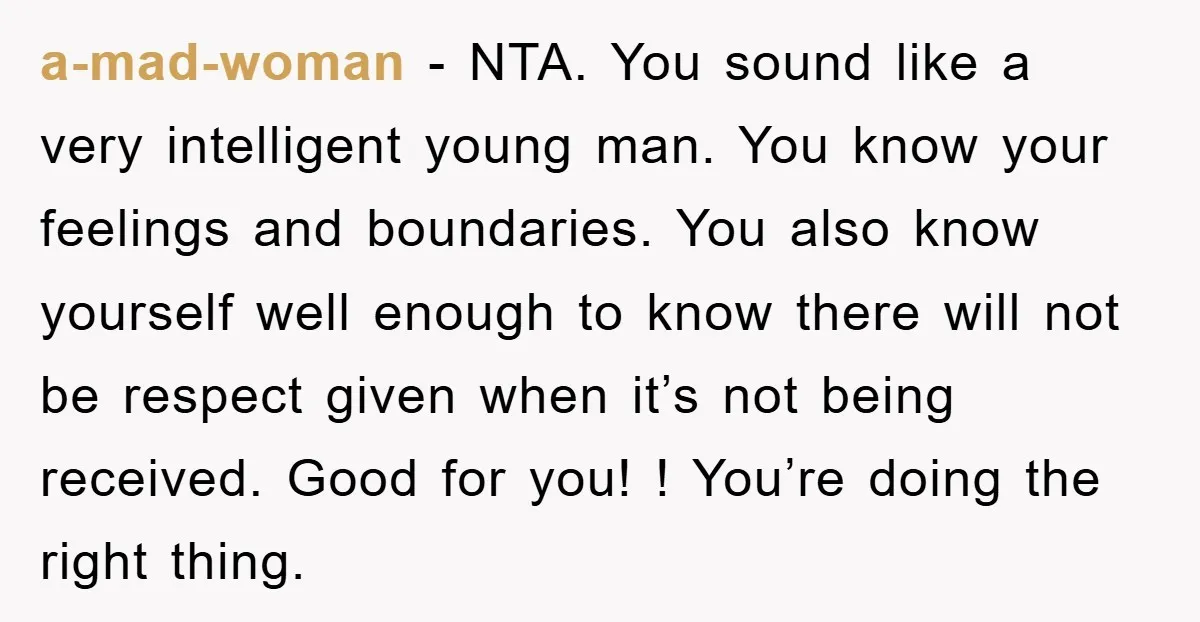 a-mad-woman − NTA. You sound like a very intelligent young man. You know your feelings and boundaries. You also know yourself well enough to know there will not be respect...