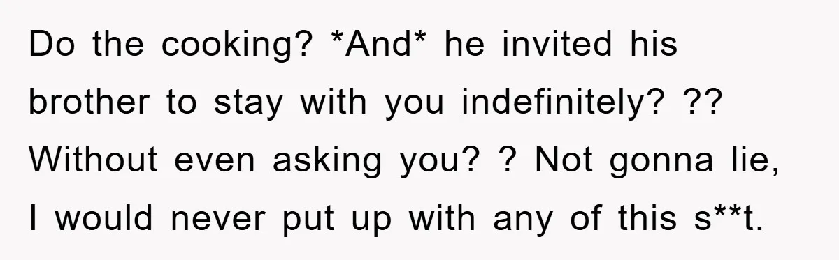 Do the cooking? *And* he invited his brother to stay with you indefinitely? ?? Without even asking you? ? Not gonna lie, I would never put up with any of...