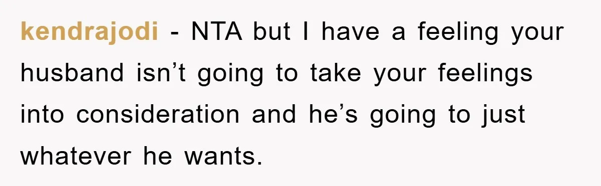 kendrajodi − NTA but I have a feeling your husband isn’t going to take your feelings into consideration and he’s going to just whatever he wants.