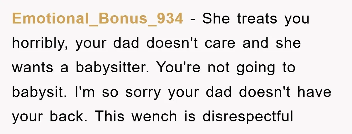 Emotional_Bonus_934 − She treats you horribly, your dad doesn't care and she wants a babysitter. You're not going to babysit. I'm so sorry your dad doesn't have your back. This...