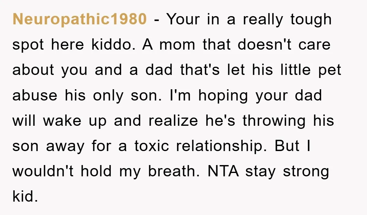 Neuropathic1980 − Your in a really tough spot here kiddo. A mom that doesn't care about you and a dad that's let his little pet abuse his only son. I'm...
