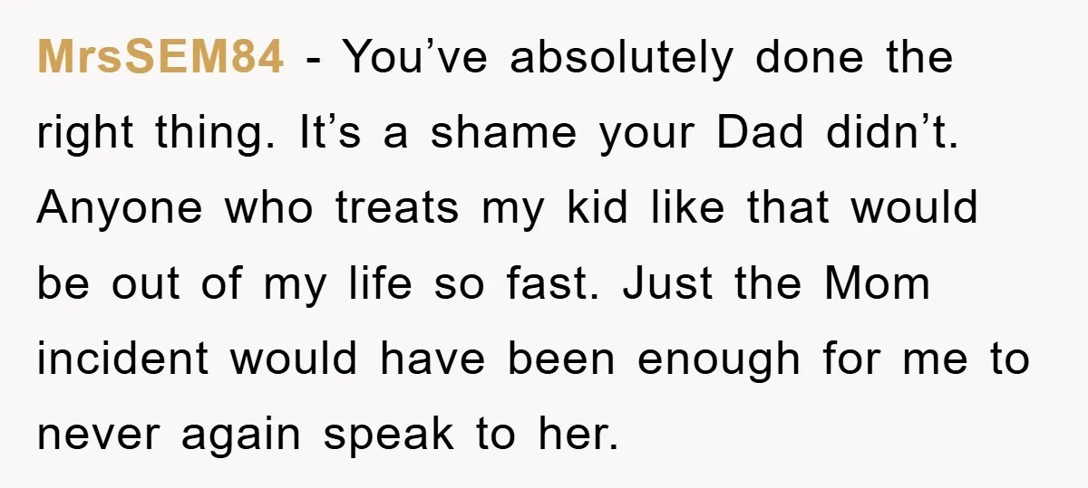 MrsSEM84 − You’ve absolutely done the right thing. It’s a shame your Dad didn’t. Anyone who treats my kid like that would be out of my life so fast. Just...