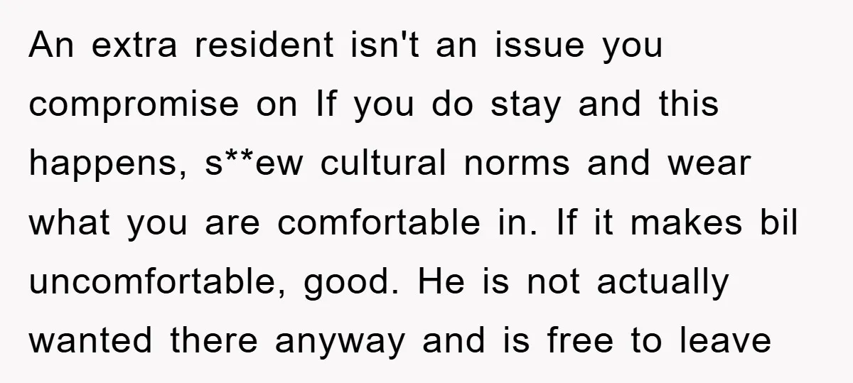An extra resident isn't an issue you compromise on If you do stay and this happens, s**ew cultural norms and wear what you are comfortable in. If it makes bil...