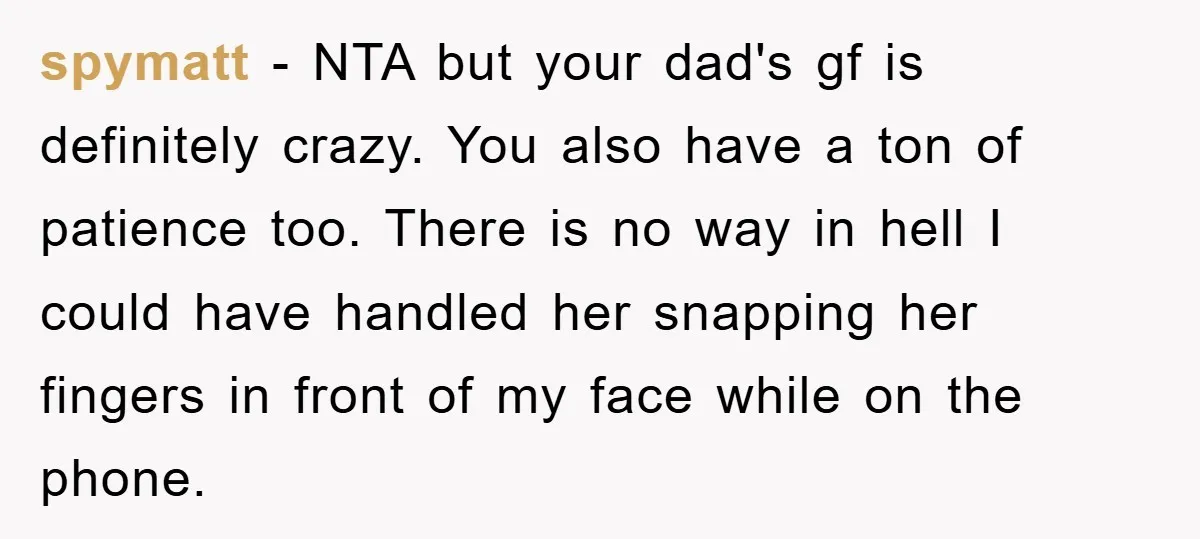 spymatt − NTA but your dad's gf is definitely crazy. You also have a ton of patience too. There is no way in hell I could have handled her snapping...