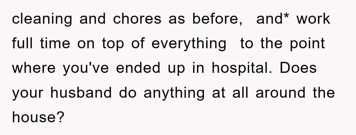 cleaning and chores as before, and* work full time on top of everything to the point where you've ended up in hospital. Does your husband do anything at all around...
