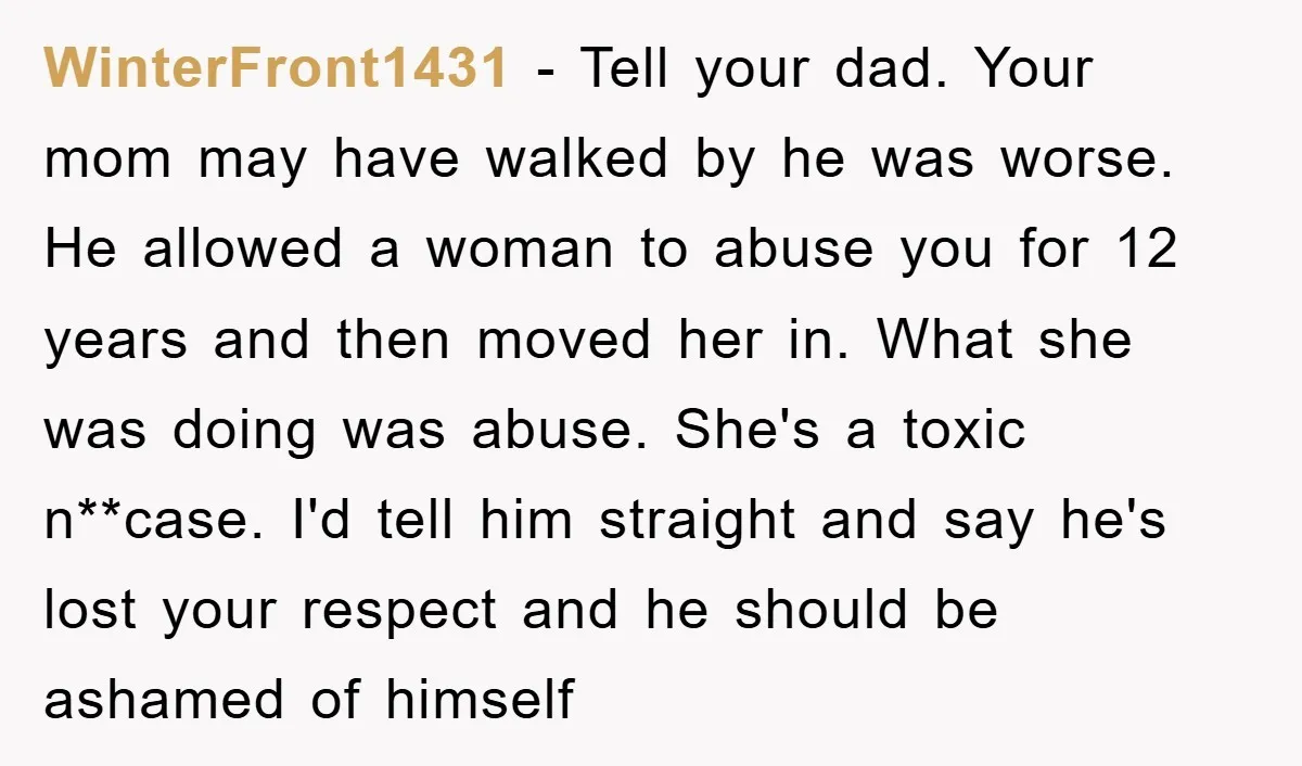 WinterFront1431 − Tell your dad. Your mom may have walked by he was worse. He allowed a woman to abuse you for 12 years and then moved her in. What...