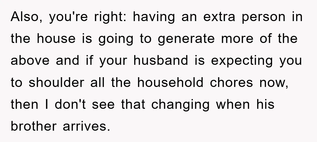 Also, you're right: having an extra person in the house is going to generate more of the above and if your husband is expecting you to shoulder all the household...