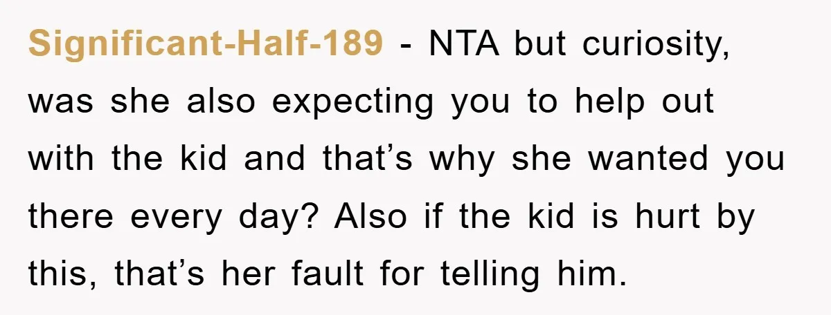 Significant-Half-189 − NTA but curiosity, was she also expecting you to help out with the kid and that’s why she wanted you there every day? Also if the kid is...