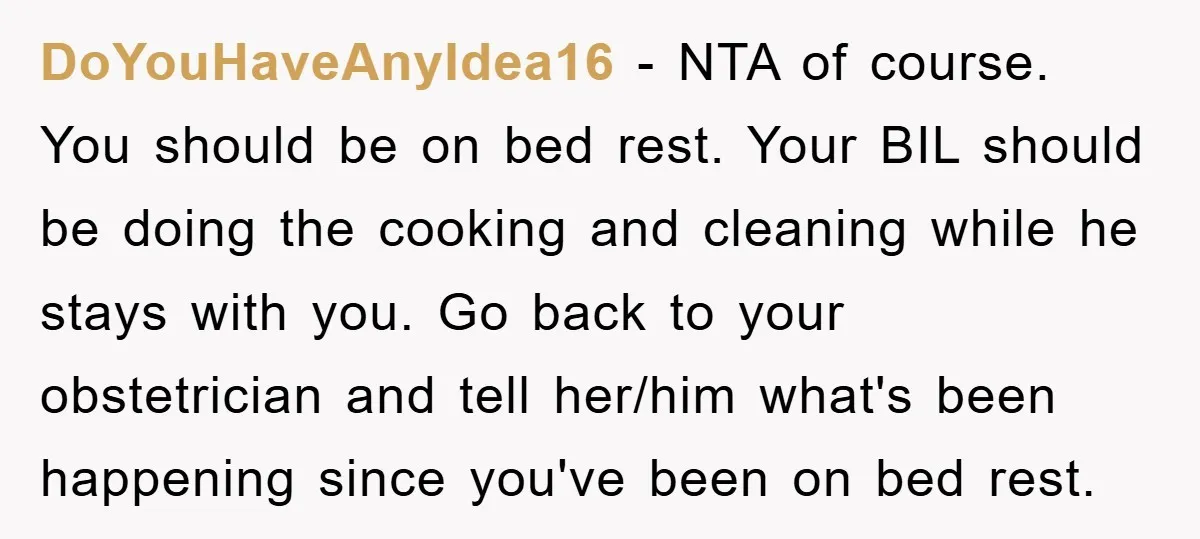 DoYouHaveAnyIdea16 − NTA of course. You should be on bed rest. Your BIL should be doing the cooking and cleaning while he stays with you. Go back to your obstetrician...