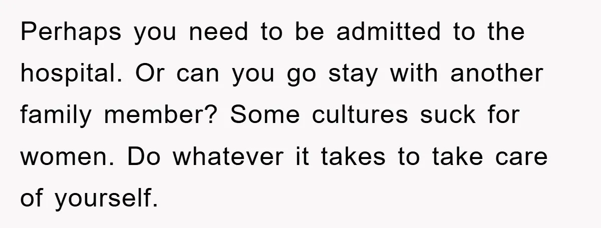 Perhaps you need to be admitted to the hospital. Or can you go stay with another family member? Some cultures suck for women. Do whatever it takes to take care...