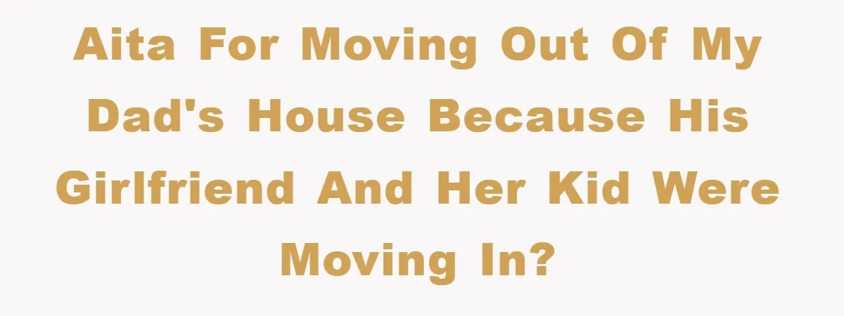 AITA for moving out of my dad's house because his girlfriend and her kid were moving in?