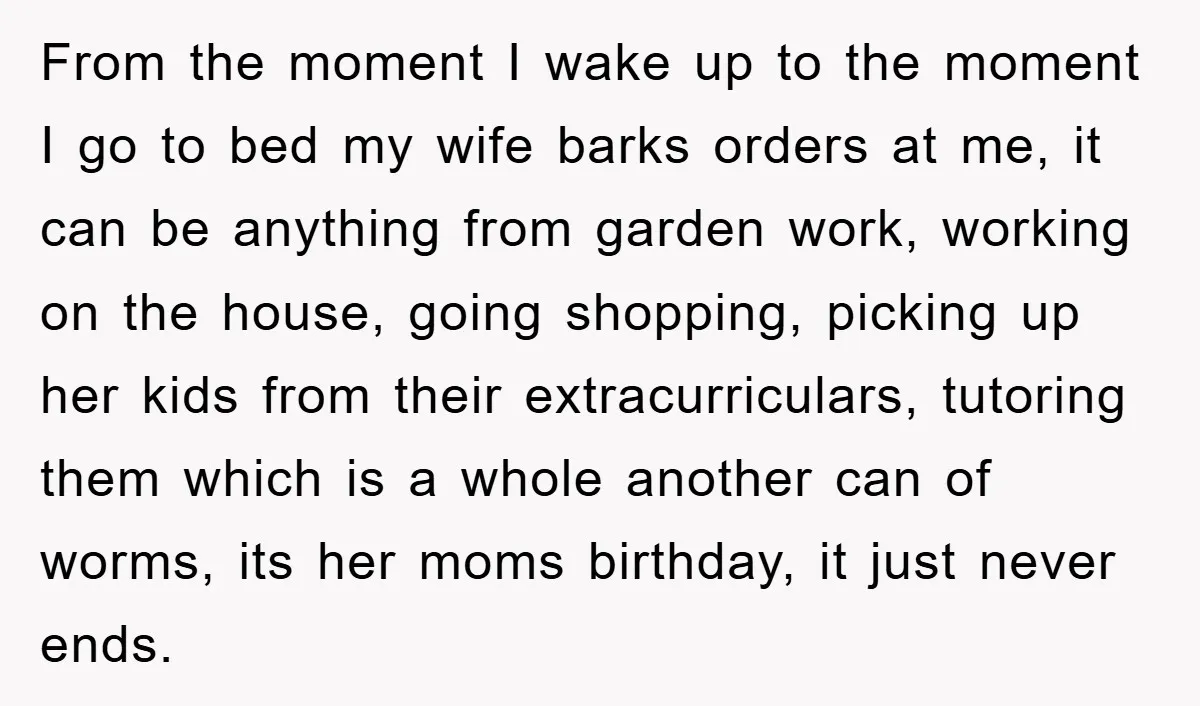 From the moment I wake up to the moment I go to bed my wife barks orders at me, it can be anything from garden work, working on the house,...