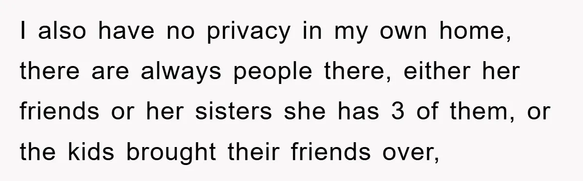 I also have no privacy in my own home, there are always people there, either her friends or her sisters she has 3 of them, or the kids brought their...