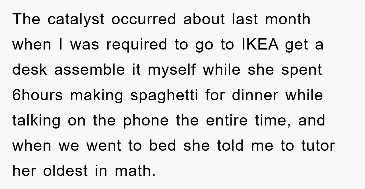 The catalyst occurred about last month when I was required to go to IKEA get a desk assemble it myself while she spent 6hours making spaghetti for dinner while talking...