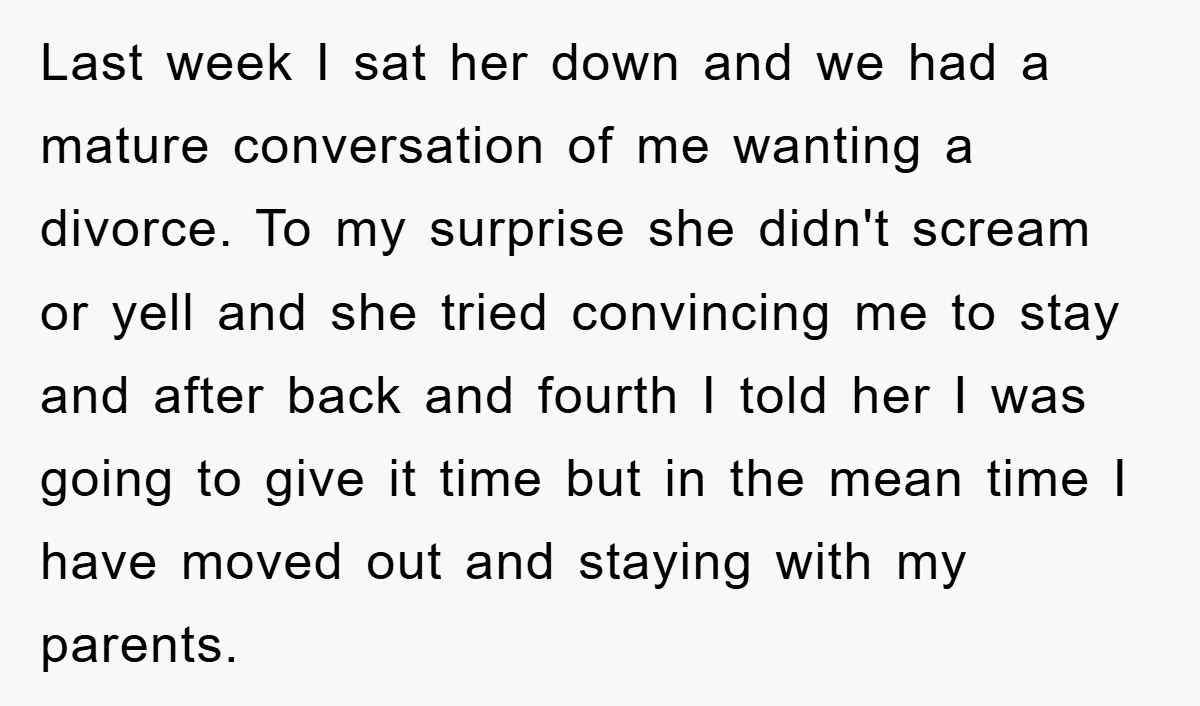 Last week I sat her down and we had a mature conversation of me wanting a divorce. To my surprise she didn't scream or yell and she tried convincing me...