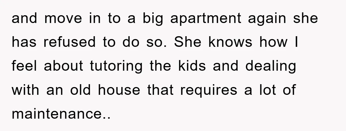 and move in to a big apartment again she has refused to do so. She knows how I feel about tutoring the kids and dealing with an old house that...