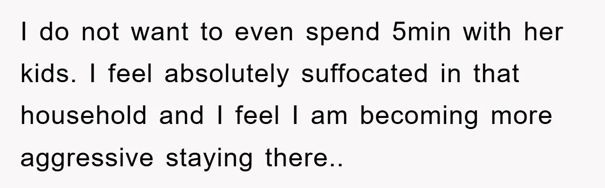 I do not want to even spend 5min with her kids. I feel absolutely suffocated in that household and I feel I am becoming more aggressive staying there..
